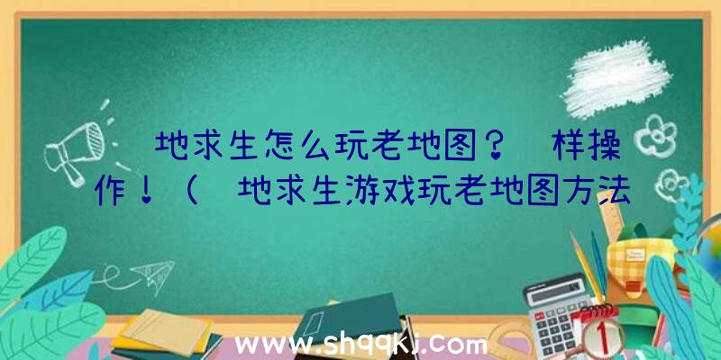 绝地求生怎么玩老地图？这样操作！（绝地求生游戏玩老地图方法）